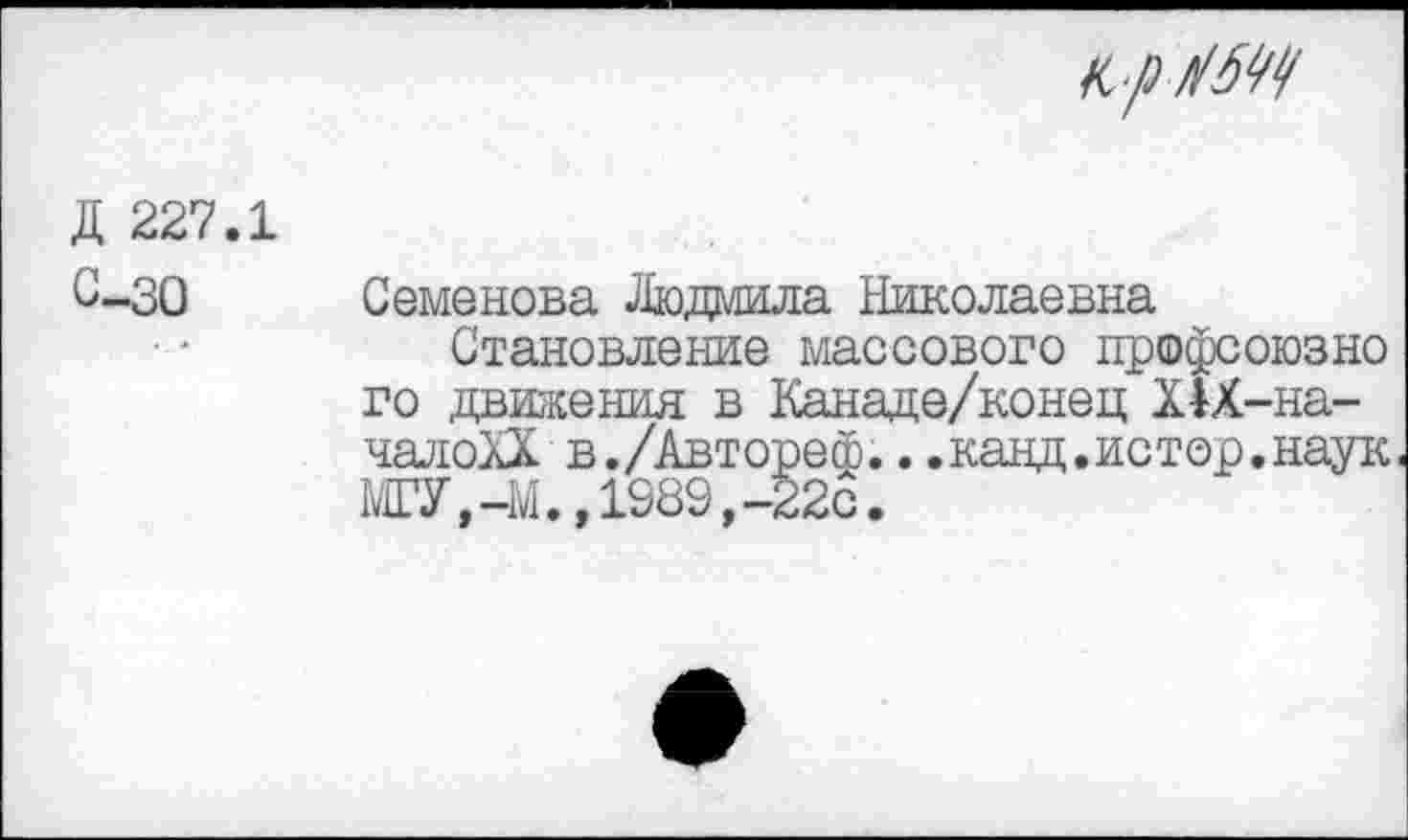 ﻿
Д 227.1 С-30
Семенова Людмила Николаевна
Становление массового профсоюзно го движения в Канаде/конец Х1Х-на-чалоХХ в./Автореф...канд.истор.наук МГУ,-М., 1989,32с.